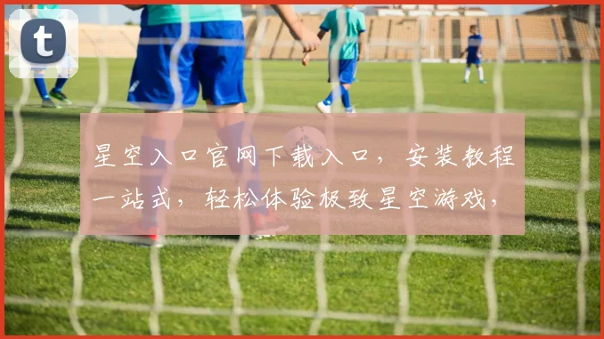 星空入口官网下载入口，安装教程一站式，轻松体验极致星空游戏，三步搞定