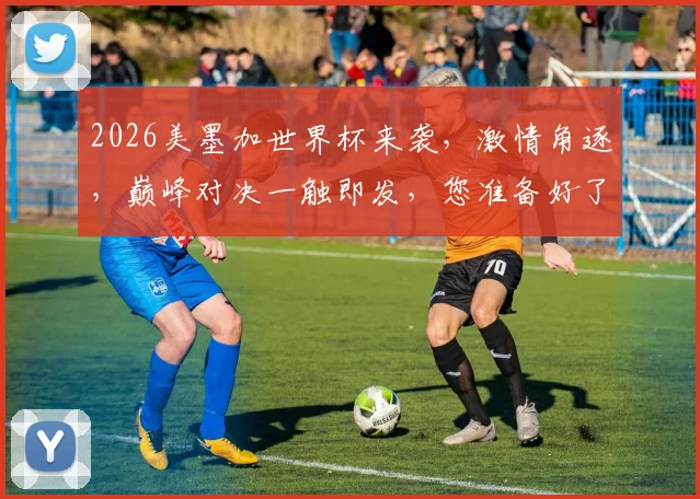 2026美墨加世界杯来袭，激情角逐，巅峰对决一触即发，您准备好了吗