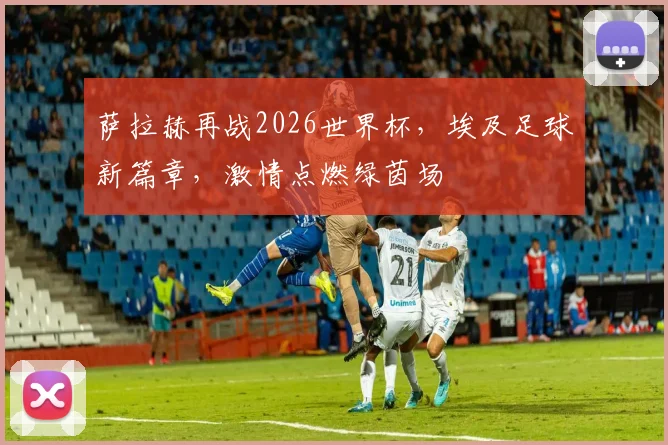 萨拉赫再战2026世界杯，埃及足球新篇章，激情点燃绿茵场