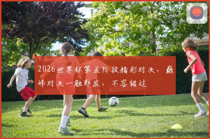 2026世界杯第五阶段精彩对决，巅峰对决一触即发，不容错过