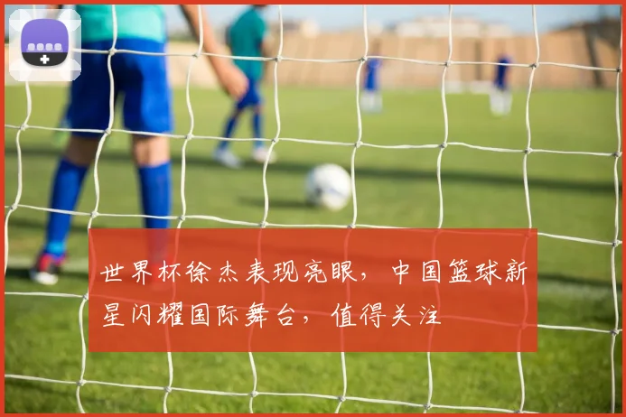 世界杯徐杰表现亮眼，中国篮球新星闪耀国际舞台，值得关注