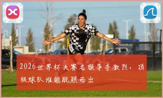2026世界杯决赛名额争夺激烈，顶级球队谁能脱颖而出